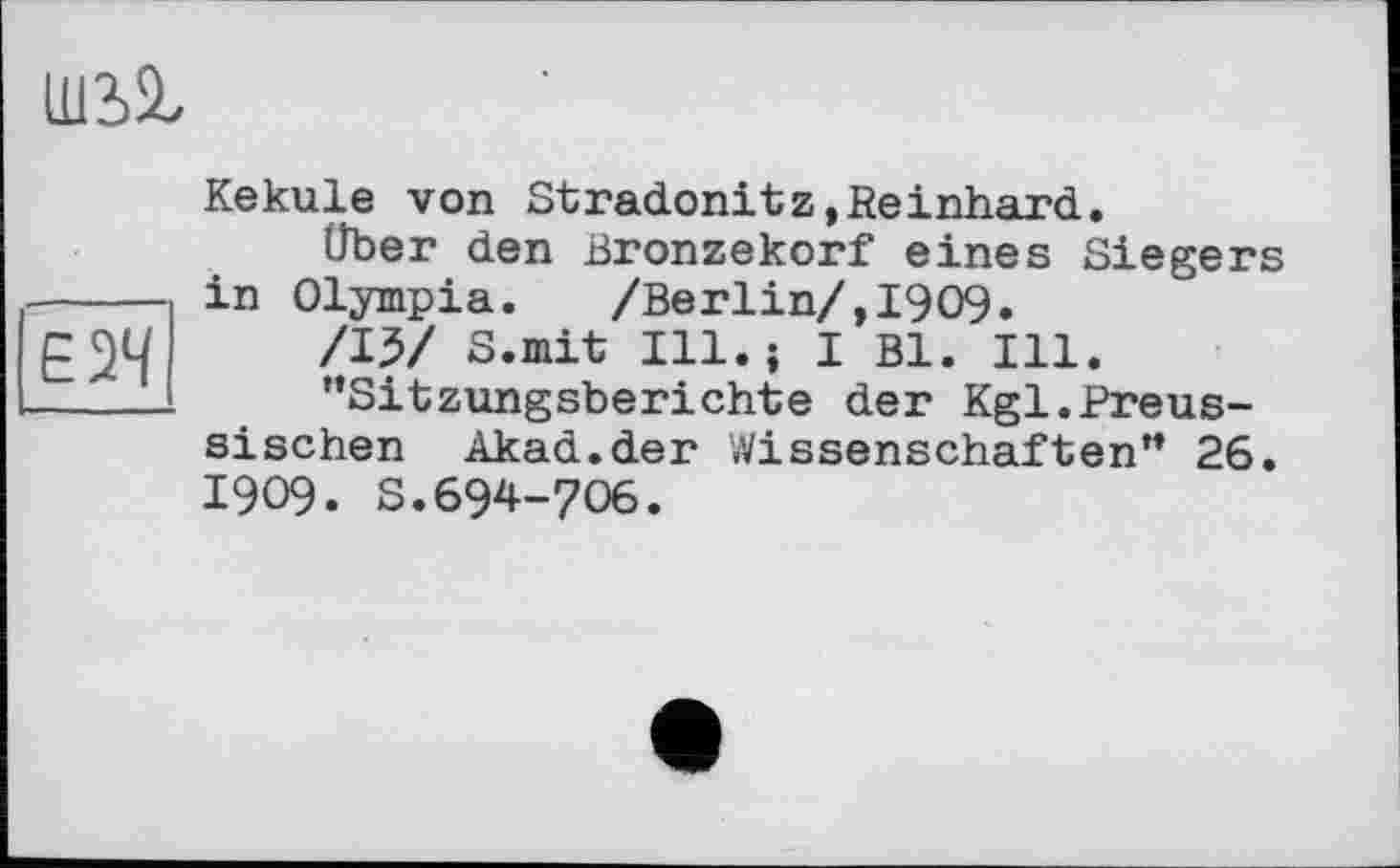 ﻿ШЬІ
Kekule von Stradonitz,Reinhard.
Über den Bronzekorf eines Siegers ----- in Olympia.	/Berlin/,1909•
/IV S.mit Ill. j I Bl. Ill.
- x - ’’Sitzungsberichte der Kgl.Preussischen Akad.der Wissenschaften” 26. I909. S.694-706.